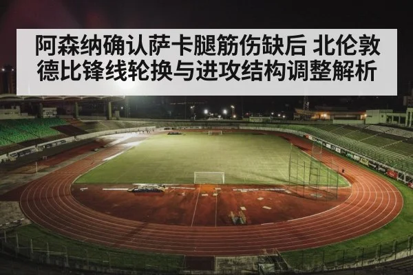 阿森纳确认萨卡腿筋伤缺后 北伦敦德比锋线轮换与进攻结构调整解析