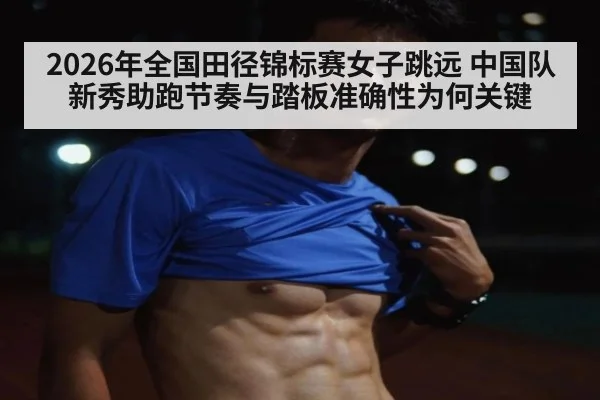 2026年全国田径锦标赛女子跳远 中国队新秀助跑节奏与踏板准确性为何关键