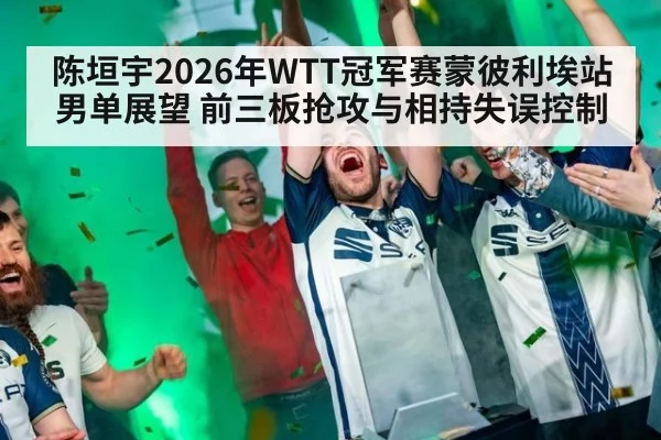 陈垣宇2026年WTT冠军赛蒙彼利埃站男单展望 前三板抢攻与相持失误控制