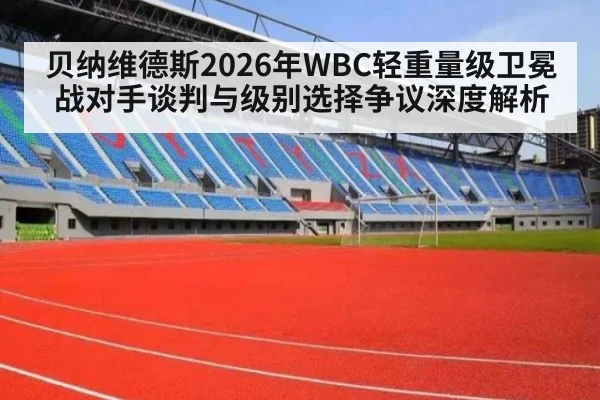 贝纳维德斯2026年WBC轻重量级卫冕战对手谈判与级别选择争议深度解析